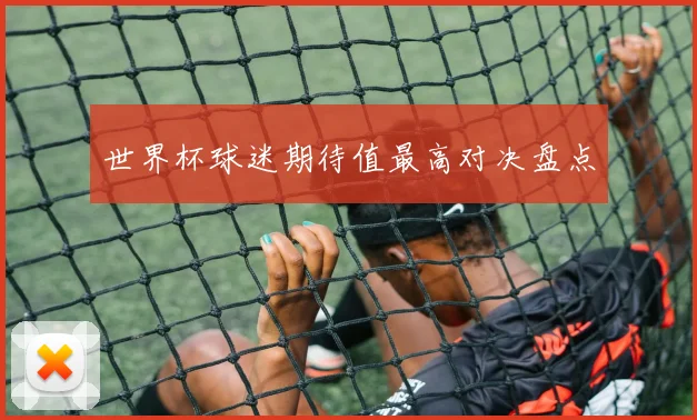 世界杯球迷期待值最高对决盘点